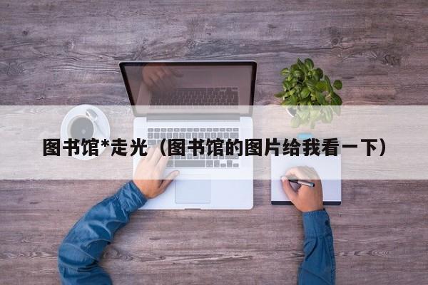 图书馆*走光（图书馆的图片给我看一下）