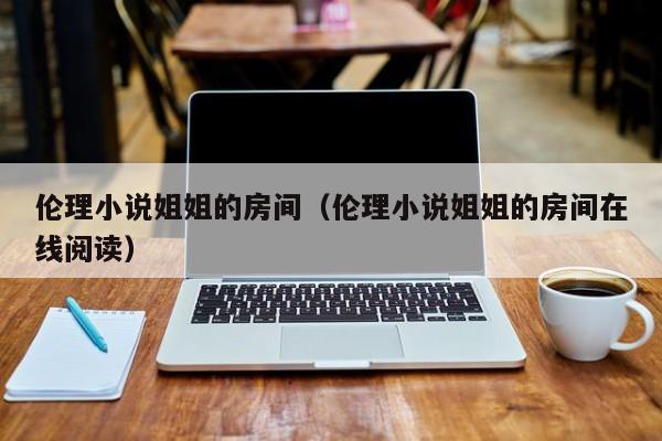 伦理小说姐姐的房间（伦理小说姐姐的房间在线阅读）
