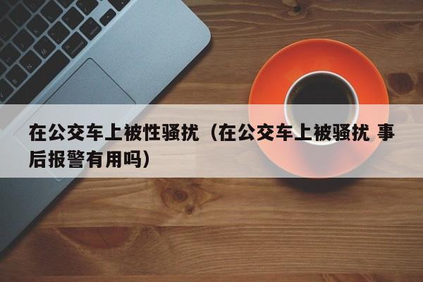 在公交车上被性骚扰（在公交车上被骚扰 事后报警有用吗）