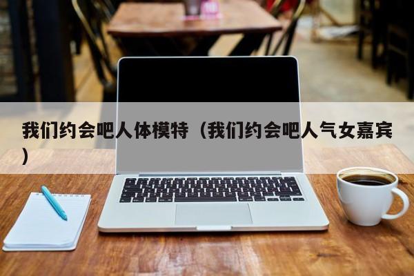 我们约会吧人体模特（我们约会吧人气女嘉宾）