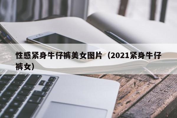 性感紧身牛仔裤美女图片（2021紧身牛仔裤女）