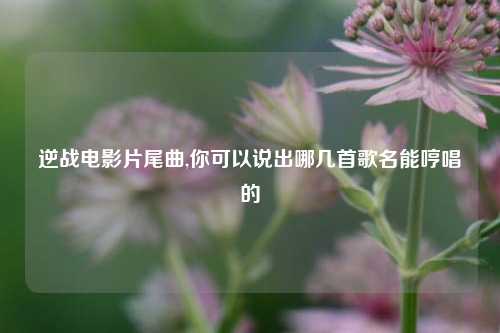 逆战电影片尾曲,你可以说出哪几首歌名能哼唱的