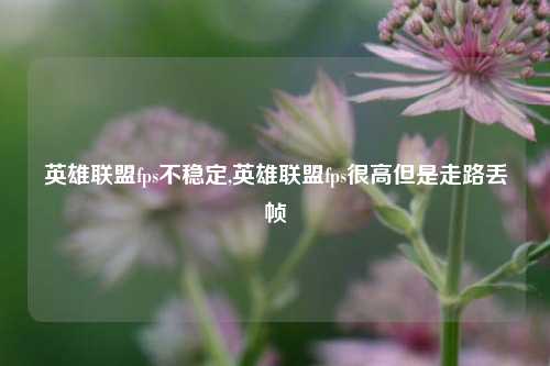 英雄联盟fps不稳定,英雄联盟fps很高但是走路丢帧