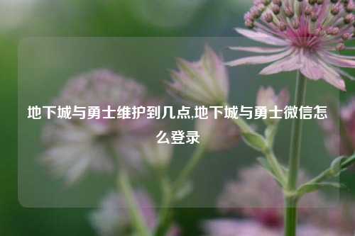 地下城与勇士维护到几点,地下城与勇士微信怎么登录