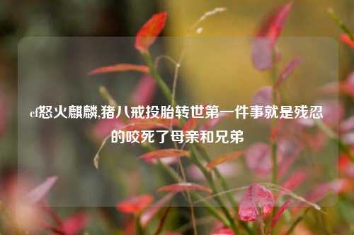 cf怒火麒麟,猪八戒投胎转世之一件事就是残忍的咬死了母亲和兄弟