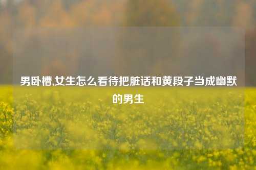 男     ,女生怎么看待把脏话和黄段子当成幽默的男生