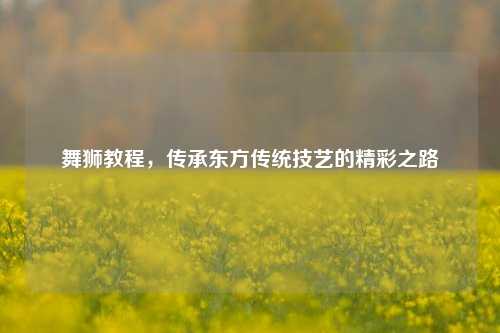 舞狮教程,传承东方传统技艺的精彩之路