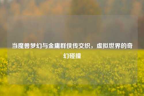 当魔兽梦幻与金庸群侠传交织，虚拟世界的奇幻碰撞