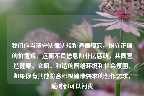 我们应当遵守法律法规和道德规范，树立正确的价值观，远离不良信息和非法活动，共同营造健康、文明、和谐的     环境和社会氛围。如果你有其他符合积极健康要求的创作需求，随时都可以问我