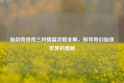 仙剑奇侠传三问情篇攻略全解，探寻奇幻仙侠世界的奥秘