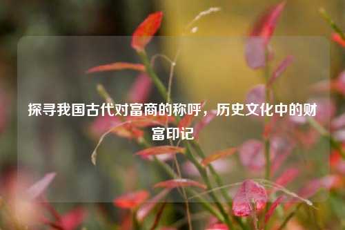 探寻我国古代对富商的称呼,历史文化中的财富印记