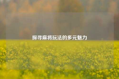 探寻麻将玩法的多元魅力