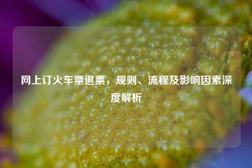 网上订火车票退票,规则、流程及影响因素深度解析