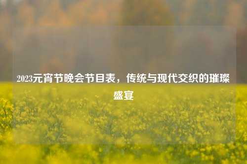 2023元宵节晚会节目表,传统与现代交织的璀璨盛宴