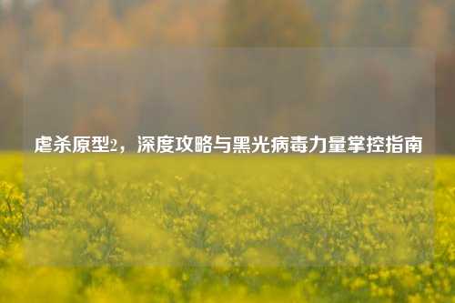 虐杀原型2，深度攻略与黑光病毒力量掌控指南