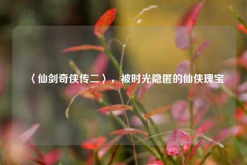 〈仙剑奇侠传二〉,被时光隐匿的仙侠瑰宝