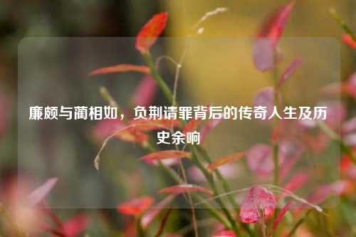 廉颇与蔺相如,负荆请罪背后的传奇人生及历史余响