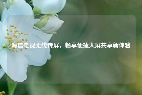 海信电视无线传屏，畅享便捷大屏共享新体验
