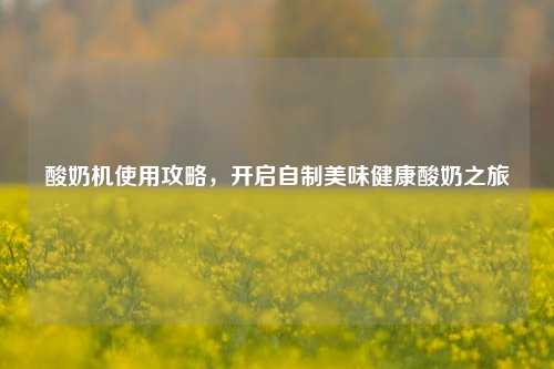 酸奶机使用攻略,开启自制美味健康酸奶之旅