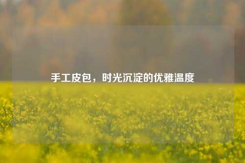 手工皮包,时光沉淀的优雅温度