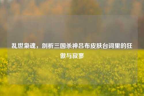乱世枭魂，剖析三国杀神吕布皮肤台词里的狂傲与寂寥