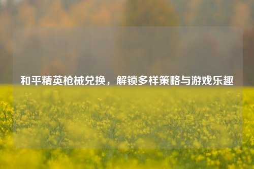 和平精英枪械兑换，解锁多样策略与游戏乐趣