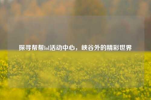 探寻帮帮lol活动中心，峡谷外的精彩世界