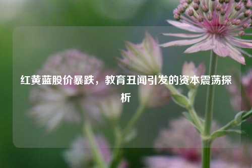 红黄蓝股价暴跌，教育丑闻引发的资本震荡探析