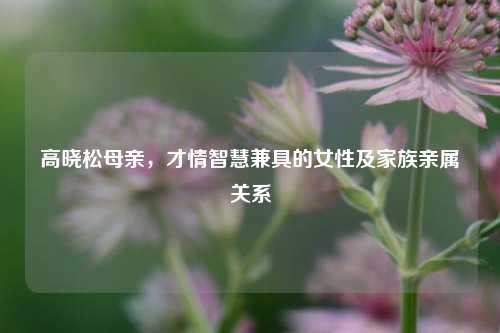 高晓松母亲,才情智慧兼具的女性及家族亲属关系