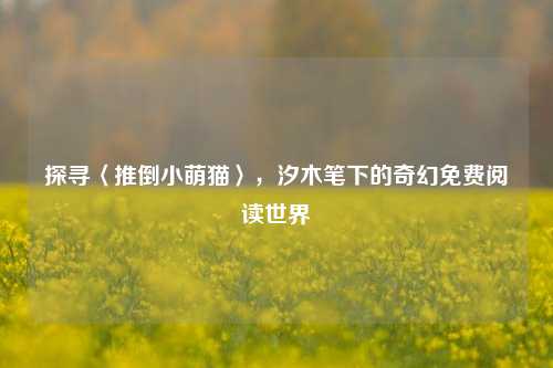 探寻〈推倒小萌猫〉,汐木笔下的奇幻免费阅读世界