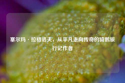 塞尔玛·拉格洛夫,从平凡走向传奇的骑鹅旅行记作者